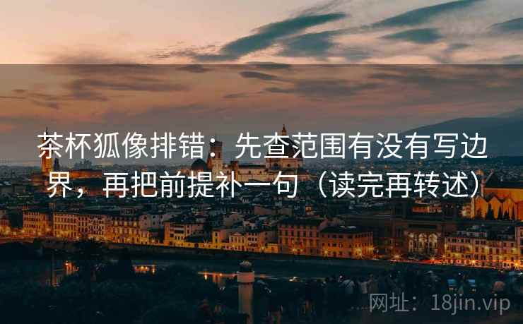 茶杯狐像排错：先查范围有没有写边界，再把前提补一句（读完再转述）