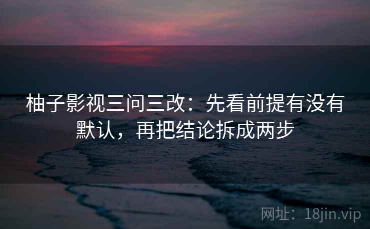 柚子影视三问三改：先看前提有没有默认，再把结论拆成两步