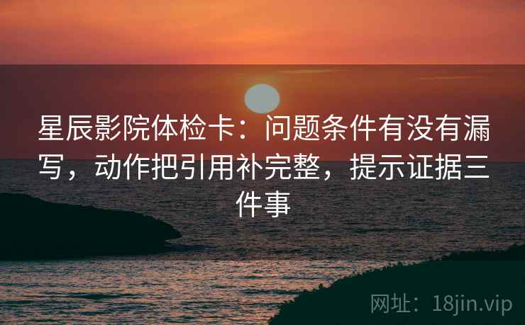 星辰影院体检卡：问题条件有没有漏写，动作把引用补完整，提示证据三件事