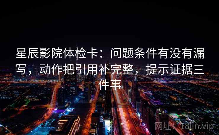 星辰影院体检卡：问题条件有没有漏写，动作把引用补完整，提示证据三件事