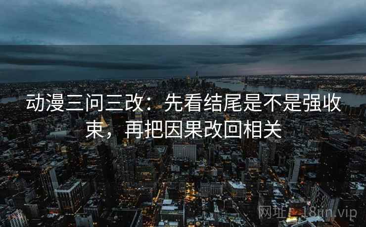 动漫三问三改：先看结尾是不是强收束，再把因果改回相关