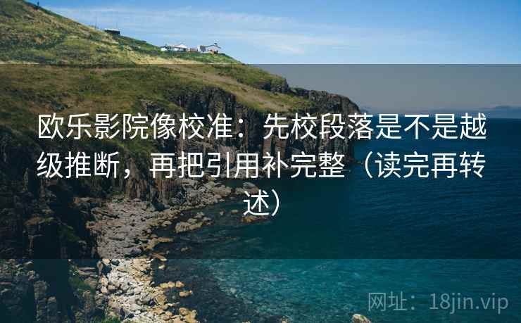 欧乐影院像校准：先校段落是不是越级推断，再把引用补完整（读完再转述）