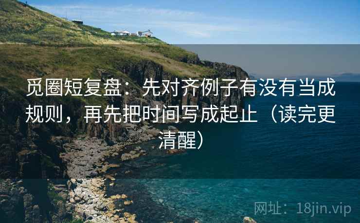 觅圈短复盘：先对齐例子有没有当成规则，再先把时间写成起止（读完更清醒）