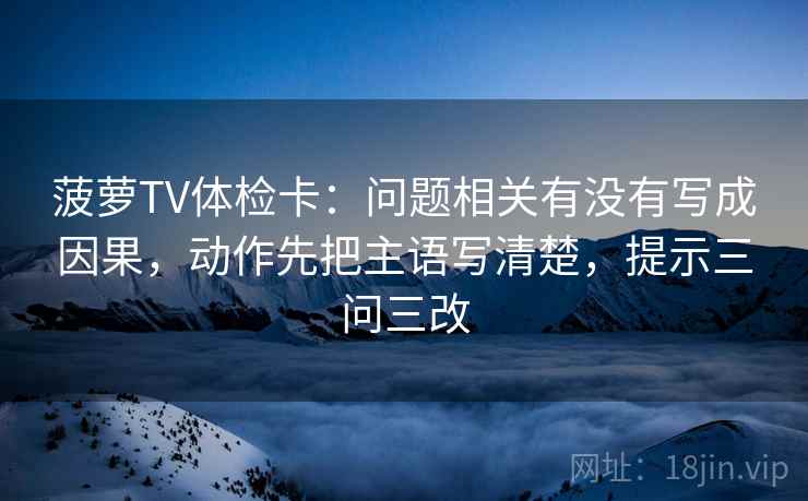 菠萝TV体检卡：问题相关有没有写成因果，动作先把主语写清楚，提示三问三改