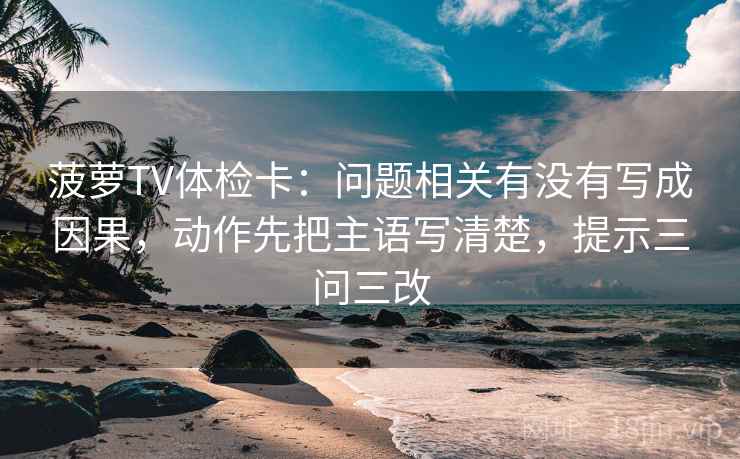 菠萝TV体检卡：问题相关有没有写成因果，动作先把主语写清楚，提示三问三改