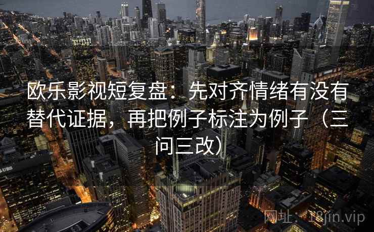欧乐影视短复盘:先对齐情绪有没有替代证据,再把例子标注为例子(三问三改) 欧乐影视短复盘:先对齐情绪有没有替代证据,再把例子标注为例子(三问三改)