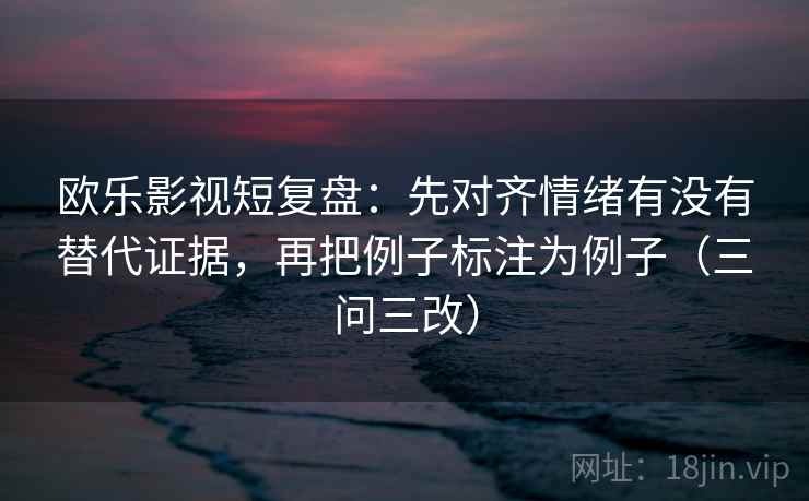 欧乐影视短复盘：先对齐情绪有没有替代证据，再把例子标注为例子（三问三改）