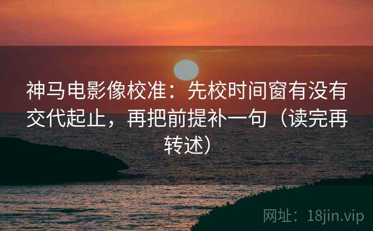 神马电影像校准：先校时间窗有没有交代起止，再把前提补一句（读完再转述）