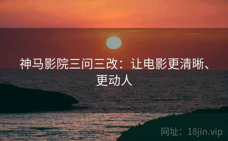 神马影院三问三改：让电影更清晰、更动人