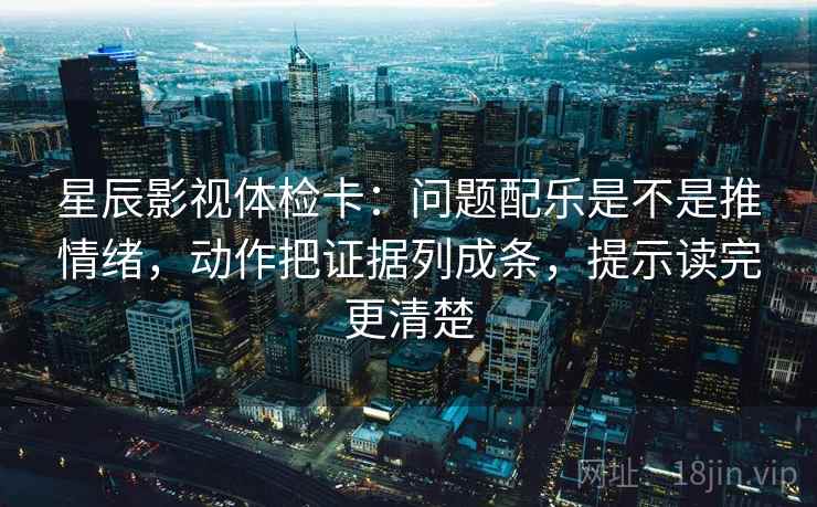 星辰影视体检卡：问题配乐是不是推情绪，动作把证据列成条，提示读完更清楚