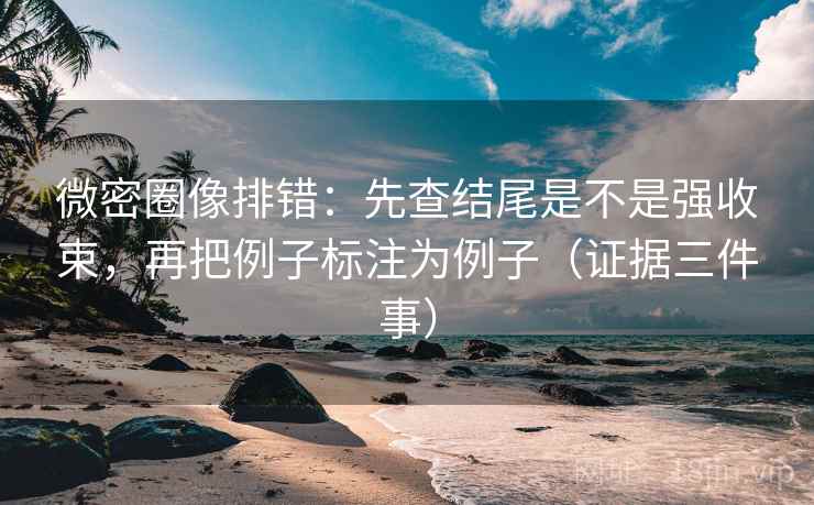 微密圈像排错：先查结尾是不是强收束，再把例子标注为例子（证据三件事）