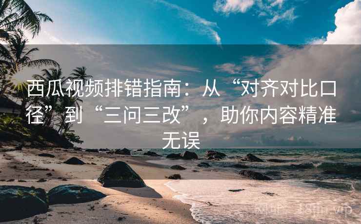 西瓜视频排错指南：从“对齐对比口径”到“三问三改”，助你内容精准无误