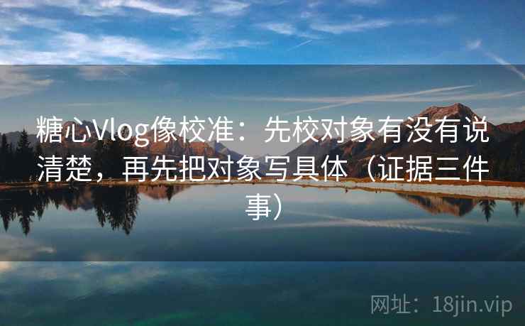 糖心Vlog像校准：先校对象有没有说清楚，再先把对象写具体（证据三件事）