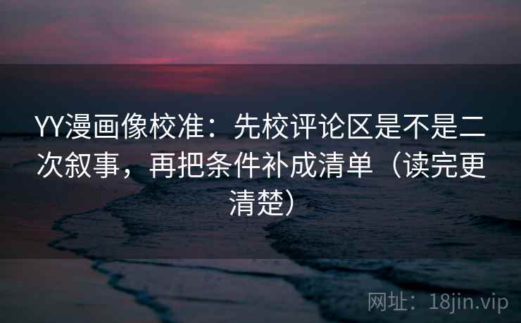 YY漫画像校准：先校评论区是不是二次叙事，再把条件补成清单（读完更清楚）