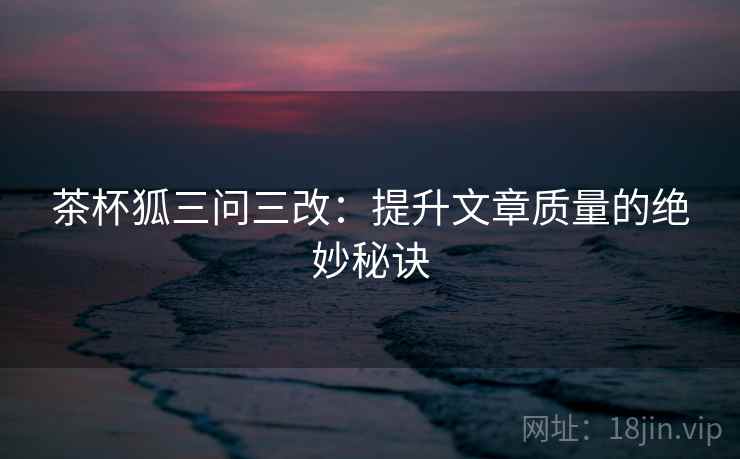 茶杯狐三问三改：提升文章质量的绝妙秘诀