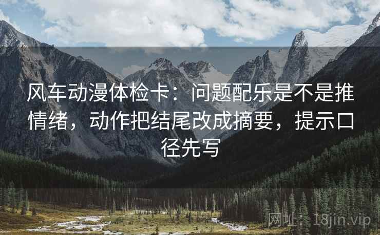 风车动漫体检卡：问题配乐是不是推情绪，动作把结尾改成摘要，提示口径先写