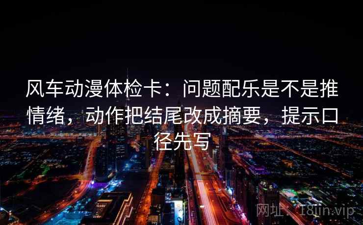 风车动漫体检卡：问题配乐是不是推情绪，动作把结尾改成摘要，提示口径先写