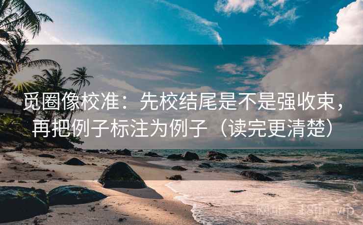 觅圈像校准：先校结尾是不是强收束，再把例子标注为例子（读完更清楚）