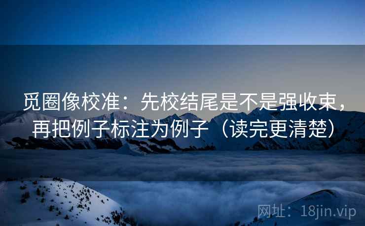 觅圈像校准：先校结尾是不是强收束，再把例子标注为例子（读完更清楚）