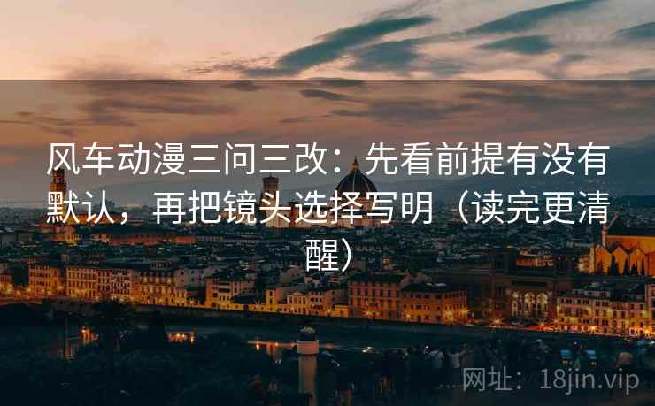 风车动漫三问三改：先看前提有没有默认，再把镜头选择写明（读完更清醒）