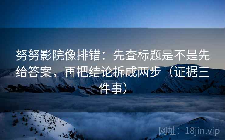 努努影院像排错：先查标题是不是先给答案，再把结论拆成两步（证据三件事）