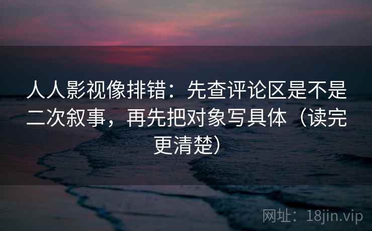 人人影视像排错：先查评论区是不是二次叙事，再先把对象写具体（读完更清楚）