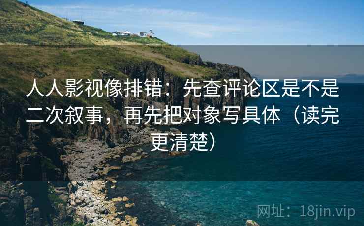 人人影视像排错：先查评论区是不是二次叙事，再先把对象写具体（读完更清楚）