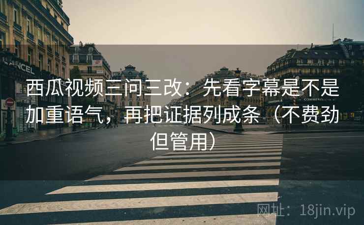 西瓜视频三问三改：先看字幕是不是加重语气，再把证据列成条（不费劲但管用）