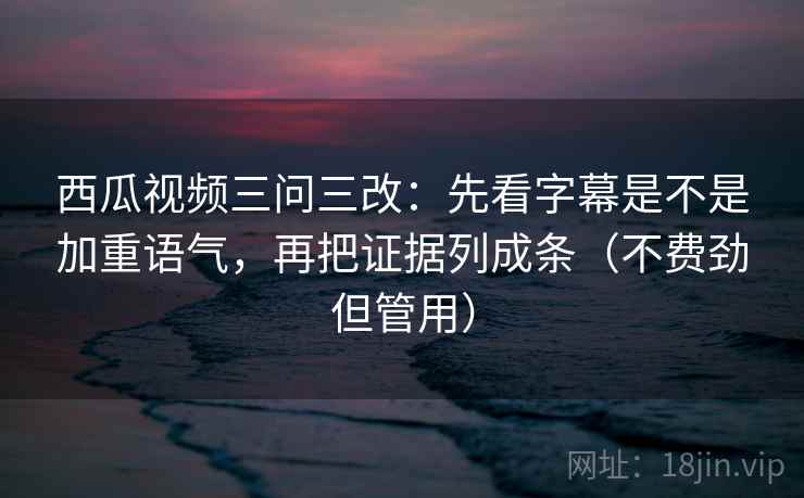 西瓜视频三问三改：先看字幕是不是加重语气，再把证据列成条（不费劲但管用）