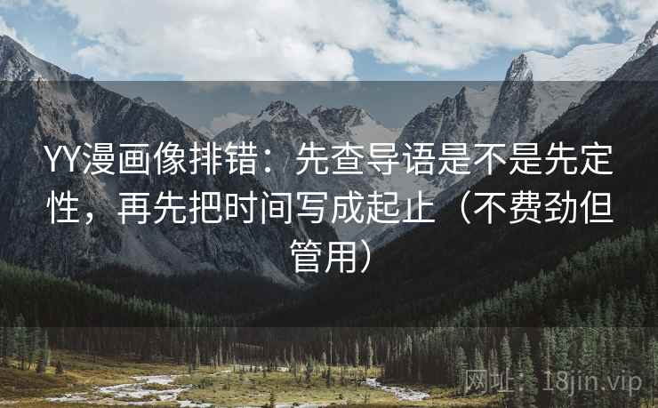 YY漫画像排错：先查导语是不是先定性，再先把时间写成起止（不费劲但管用）