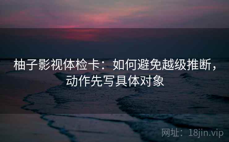 柚子影视体检卡：如何避免越级推断，动作先写具体对象
